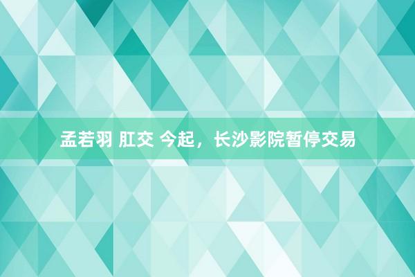 孟若羽 肛交 今起，长沙影院暂停交易