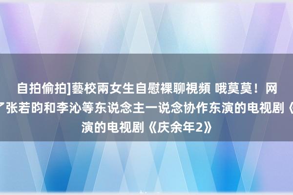 自拍偷拍]藝校兩女生自慰裸聊視頻 哦莫莫！网友们翻出了张若昀和李沁等东说念主一说念协作东演的电视剧《庆余年2》