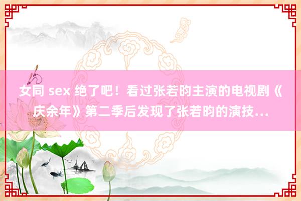 女同 sex 绝了吧！看过张若昀主演的电视剧《庆余年》第二季后发现了张若昀的演技…