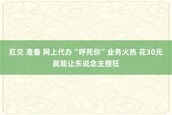 肛交 准备 网上代办“呼死你”业务火热 花30元就能让东说念主捏狂