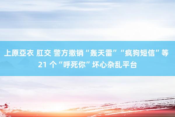 上原亞衣 肛交 警方撤销“轰天雷”“疯狗短信”等 21 个“呼死你”坏心杂乱平台