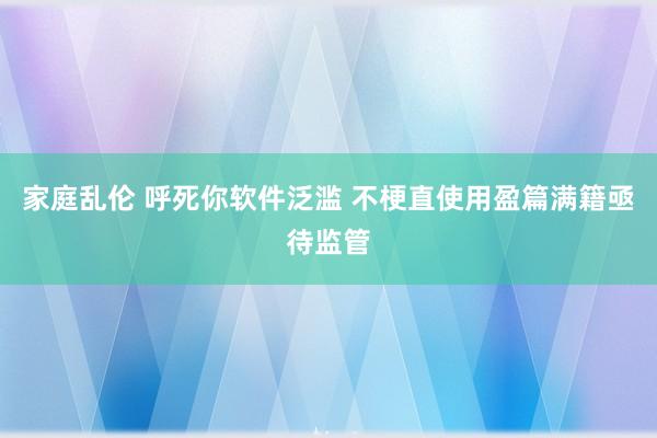 家庭乱伦 呼死你软件泛滥 不梗直使用盈篇满籍亟待监管