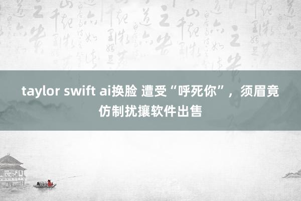 taylor swift ai换脸 遭受“呼死你”，须眉竟仿制扰攘软件出售