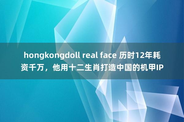 hongkongdoll real face 历时12年耗资千万，他用十二生肖打造中国的机甲IP