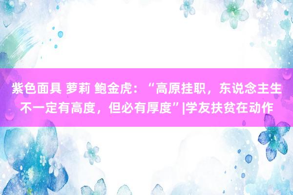 紫色面具 萝莉 鲍金虎：“高原挂职，东说念主生不一定有高度，但必有厚度”|学友扶贫在动作