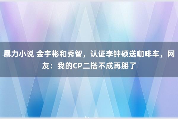 暴力小说 金宇彬和秀智，认证李钟硕送咖啡车，网友：我的CP二搭不成再掰了