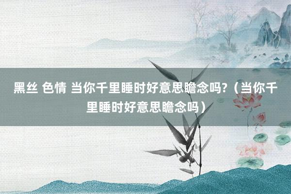 黑丝 色情 当你千里睡时好意思瞻念吗?（当你千里睡时好意思瞻念吗）