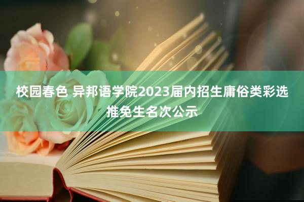 校园春色 异邦语学院2023届内招生庸俗类彩选推免生名次公示