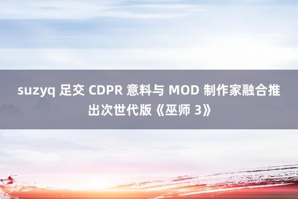 suzyq 足交 CDPR 意料与 MOD 制作家融合推出次世代版《巫师 3》