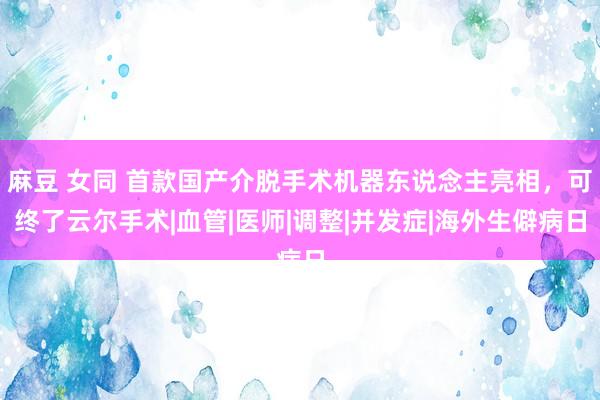 麻豆 女同 首款国产介脱手术机器东说念主亮相，可终了云尔手术|血管|医师|调整|并发症|海外生僻病日