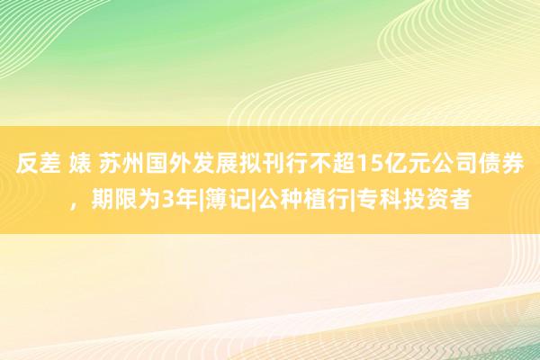 反差 婊 苏州国外发展拟刊行不超15亿元公司债券，期限为3年|簿记|公种植行|专科投资者