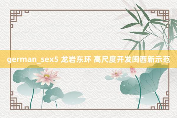 german_sex5 龙岩东环 高尺度开发闽西新示范