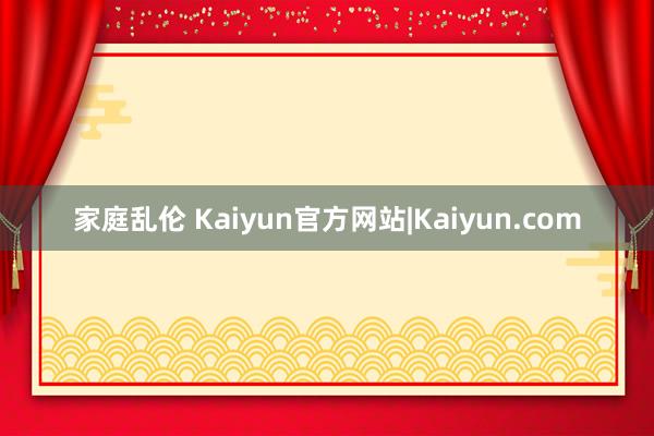 家庭乱伦 Kaiyun官方网站|Kaiyun.com