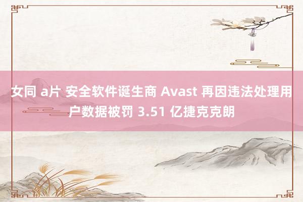 女同 a片 安全软件诞生商 Avast 再因违法处理用户数据被罚 3.51 亿捷克克朗