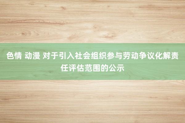 色情 动漫 对于引入社会组织参与劳动争议化解责任评估范围的公示