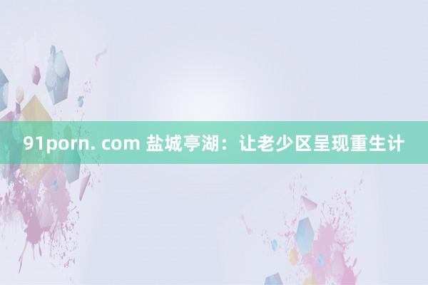 91porn. com 盐城亭湖：让老少区呈现重生计