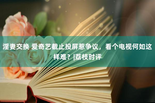 淫妻交换 爱奇艺截止投屏惹争议，看个电视何如这样难？|荔枝时评